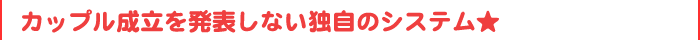 カップル成立を皆様の前で発表しない独自のシステム★